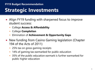 3
 Align FY19 funding with sharpened focus to improve
student success:
 College Access & Affordability
 College Completion
 Elimination of Achievement & Opportunity Gaps
 New funding from Casino Gaming legislation (Chapter
194 of the Acts of 2011)
 25% tax on gross gaming receipts
 14% of gaming tax earmarked for public education
 35% of the public education earmark is further earmarked for
public higher education
FY19 Budget Recommendation
Strategic Investments
 
