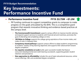 5
 Performance Incentive Fund FY19: $3.75M +$1.2M
 PIF funding continues to support competitive grants to campuses to make
progress on the goals articulated by the BHE. This is a competitive grant
program that rewards innovative thinking and evidence-based practices at
the campus level.
 The Commonwealth Commitment supports campus efforts to improve transfer advising
and expand support services to students; with financial aid and incentives, promotes the
goal of attending and completing college on time.
 100 Males to College supports the college-going aspirations of low-income males, and
males of color in Gateway cities.
 Competency-based pathways supports campus efforts to adapt academic programming
to students’ mastery of key learning objectives and supports their advancement toward
degree completion.
 Co-requisite remediation at-scale builds upon successful models that feature
concurrent developmental and credit-bearing coursework, supporting greater student
retention and persistence.
 New approaches to affordability includes the use of open educational resources, online
course offerings, CBE, and accelerated degree completion.
FY19 Budget Recommendation
Key Investments:
Performance Incentive Fund
 