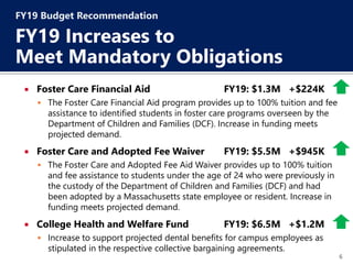 6
 Foster Care Financial Aid FY19: $1.3M +$224K
 The Foster Care Financial Aid program provides up to 100% tuition and fee
assistance to identified students in foster care programs overseen by the
Department of Children and Families (DCF). Increase in funding meets
projected demand.
 Foster Care and Adopted Fee Waiver FY19: $5.5M +$945K
 The Foster Care and Adopted Fee Aid Waiver provides up to 100% tuition
and fee assistance to students under the age of 24 who were previously in
the custody of the Department of Children and Families (DCF) and had
been adopted by a Massachusetts state employee or resident. Increase in
funding meets projected demand.
 College Health and Welfare Fund FY19: $6.5M +$1.2M
 Increase to support projected dental benefits for campus employees as
stipulated in the respective collective bargaining agreements.
FY19 Budget Recommendation
FY19 Increases to
Meet Mandatory Obligations
 