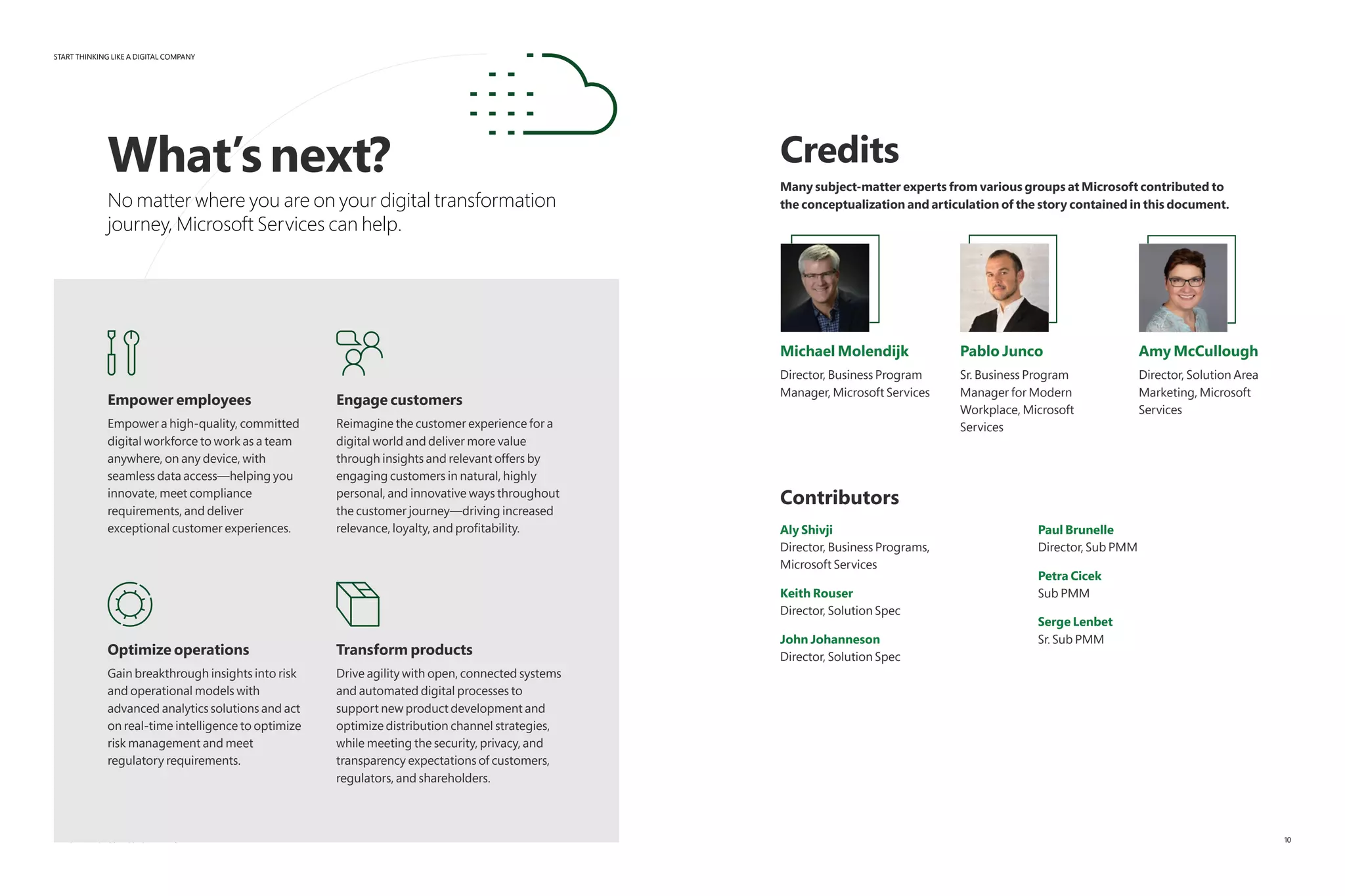 START THINKING LIKE A DIGITAL COMPANY
EMPOWERING BUSINESS FOR WHAT’S NEXT
What’snext?
No matter where you are on your digital transformation
journey, Microsoft Services can help.
Empower employees
Empower a high-quality, committed
digital workforce to work as a team
anywhere, on any device, with
seamless data access—helping you
innovate, meet compliance
requirements, and deliver
exceptional customer experiences.
Engage customers
Reimagine the customer experience for a
digital world and deliver more value
through insights and relevant offers by
engaging customers in natural, highly
personal, and innovative ways throughout
the customer journey—driving increased
relevance, loyalty, and profitability.
Optimize operations
Gain breakthrough insights into risk
and operational models with
advanced analytics solutions and act
on real-time intelligence to optimize
risk management and meet
regulatory requirements.
Transform products
Drive agility with open, connected systems
and automated digital processes to
support new product development and
optimize distribution channel strategies,
while meeting the security, privacy, and
transparency expectations of customers,
regulators, and shareholders.
Credits
Many subject-matter experts from various groups at Microsoft contributed to
the conceptualization and articulation of the story contained in this document.
Michael Molendijk
Director, Business Program
Manager, Microsoft Services
Pablo Junco
Sr. Business Program
Manager for Modern
Workplace, Microsoft
Services
Amy McCullough
Director, Solution Area
Marketing, Microsoft
Services
Contributors
Aly Shivji
Director, Business Programs,
Microsoft Services
Keith Rouser
Director, Solution Spec
John Johanneson
Director, Solution Spec
Paul Brunelle
Director, Sub PMM
Petra Cicek
Sub PMM
Serge Lenbet
Sr. Sub PMM
10
 