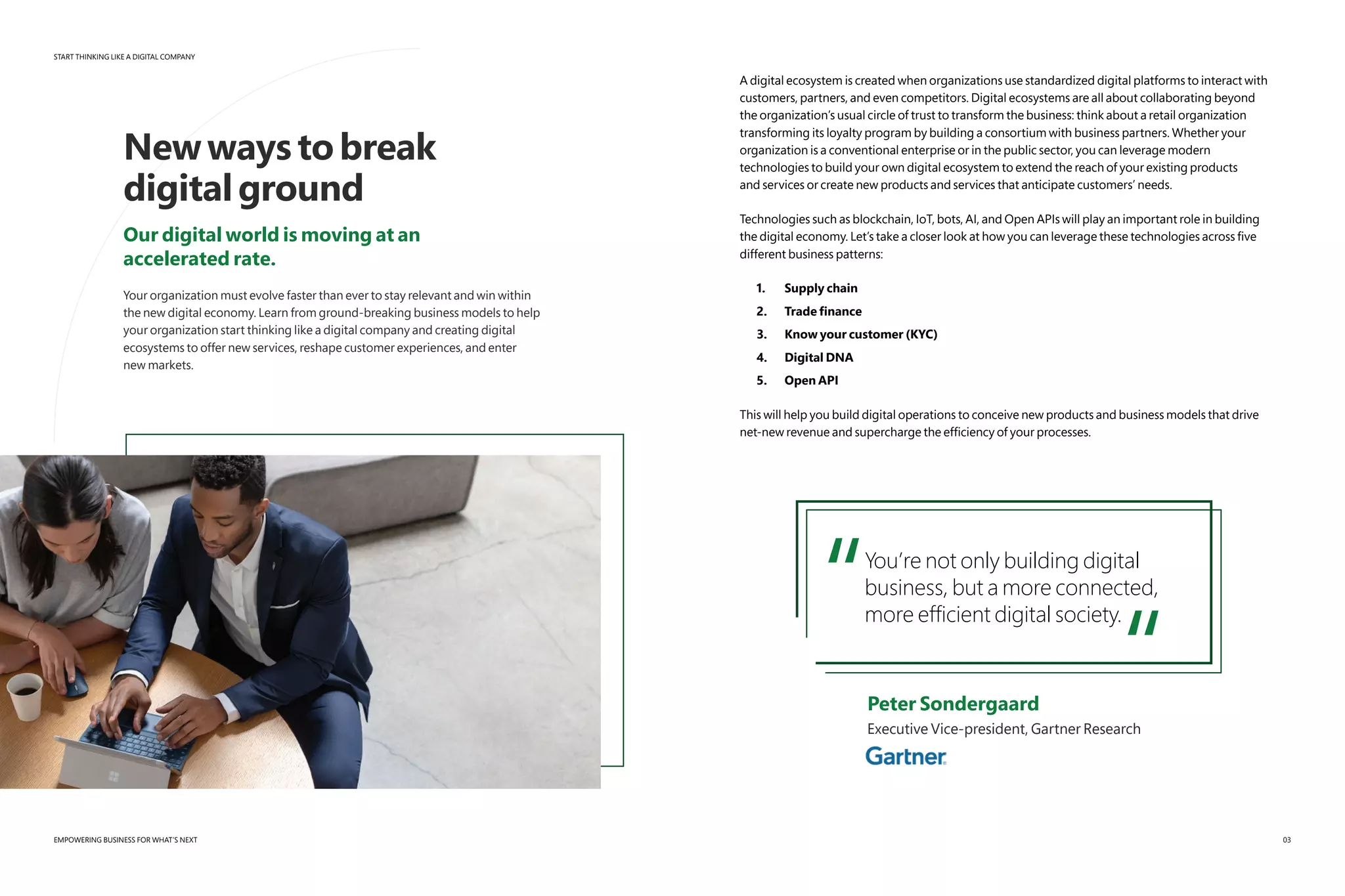 START THINKING LIKE A DIGITAL COMPANY
EMPOWERING BUSINESS FOR WHAT’S NEXT
Newwaystobreak
digitalground
Our digital world is moving at an
accelerated rate.
Your organization must evolve faster than ever to stay relevant and win within
the new digital economy. Learn from ground-breaking business models to help
your organization start thinking like a digital company and creating digital
ecosystems to offer new services, reshape customer experiences, and enter
new markets.
A digital ecosystem is created when organizations use standardized digital platforms to interact with
customers, partners, and even competitors. Digital ecosystems are all about collaborating beyond
the organization’s usual circle of trust to transform the business: think about a retail organization
transforming its loyalty program by building a consortium with business partners. Whether your
organization is a conventional enterprise or in the public sector, you can leverage modern
technologies to build your own digital ecosystem to extend the reach of your existing products
and services or create new products and services that anticipate customers’ needs.
Technologies such as blockchain, IoT, bots, AI, and Open APIs will play an important role in building
the digital economy. Let’s take a closer look at how you can leverage these technologies across five
different business patterns:
1.	 Supply chain
2.	 Trade finance
3.	 Know your customer (KYC)
4.	 Digital DNA
5.	 Open API
This will help you build digital operations to conceive new products and business models that drive
net-new revenue and supercharge the efficiency of your processes.
“You’re not only building digital
business, but a more connected,
more efficient digital society.
“	 Peter Sondergaard
	 Executive Vice-president, Gartner Research
03
 