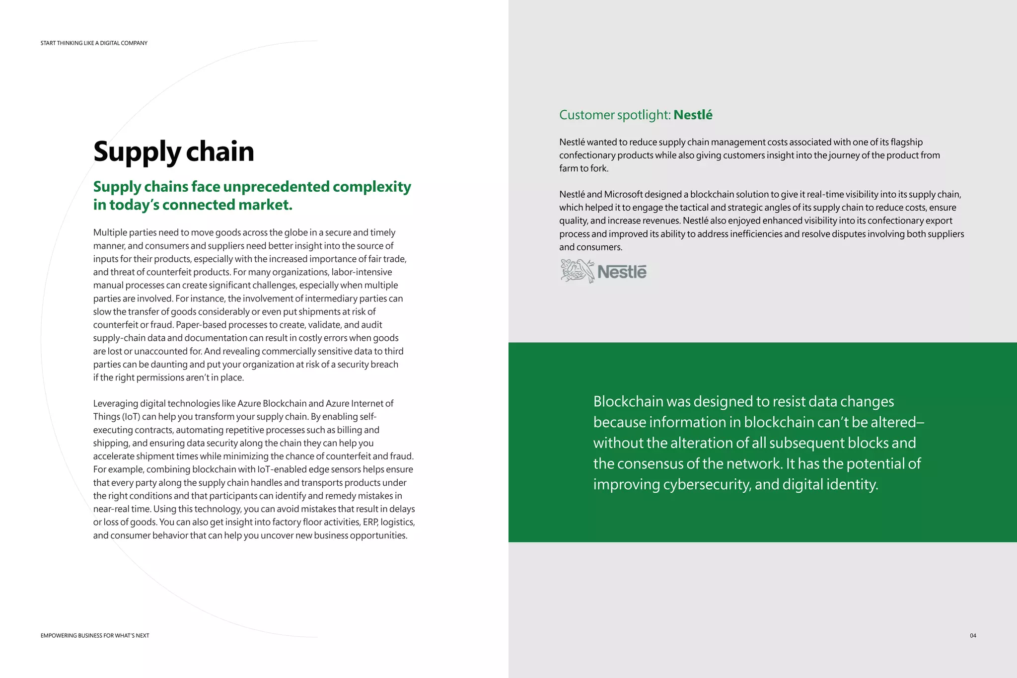 START THINKING LIKE A DIGITAL COMPANY
EMPOWERING BUSINESS FOR WHAT’S NEXT
Supplychain
Supply chains face unprecedented complexity
in today’s connected market.
Multiple parties need to move goods across the globe in a secure and timely
manner, and consumers and suppliers need better insight into the source of
inputs for their products, especially with the increased importance of fair trade,
and threat of counterfeit products. For many organizations, labor-intensive
manual processes can create significant challenges, especially when multiple
parties are involved. For instance, the involvement of intermediary parties can
slow the transfer of goods considerably or even put shipments at risk of
counterfeit or fraud. Paper-based processes to create, validate, and audit
supply-chain data and documentation can result in costly errors when goods
are lost or unaccounted for. And revealing commercially sensitive data to third
parties can be daunting and put your organization at risk of a security breach
if the right permissions aren’t in place.
Leveraging digital technologies like Azure Blockchain and Azure Internet of
Things (IoT) can help you transform your supply chain. By enabling self-
executing contracts, automating repetitive processes such as billing and
shipping, and ensuring data security along the chain they can help you
accelerate shipment times while minimizing the chance of counterfeit and fraud.
For example, combining blockchain with IoT-enabled edge sensors helps ensure
that every party along the supply chain handles and transports products under
the right conditions and that participants can identify and remedy mistakes in
near-real time. Using this technology, you can avoid mistakes that result in delays
or loss of goods. You can also get insight into factory floor activities, ERP, logistics,
and consumer behavior that can help you uncover new business opportunities.
Customer spotlight: Nestlé
Nestlé wanted to reduce supply chain management costs associated with one of its flagship
confectionary products while also giving customers insight into the journey of the product from
farm to fork.
Nestlé and Microsoft designed a blockchain solution to give it real-time visibility into its supply chain,
which helped it to engage the tactical and strategic angles of its supply chain to reduce costs, ensure
quality, and increase revenues. Nestlé also enjoyed enhanced visibility into its confectionary export
process and improved its ability to address inefficiencies and resolve disputes involving both suppliers
and consumers.
Blockchain was designed to resist data changes
because information in blockchain can’t be altered–
without the alteration of all subsequent blocks and
the consensus of the network. It has the potential of
improving cybersecurity, and digital identity.
04
 