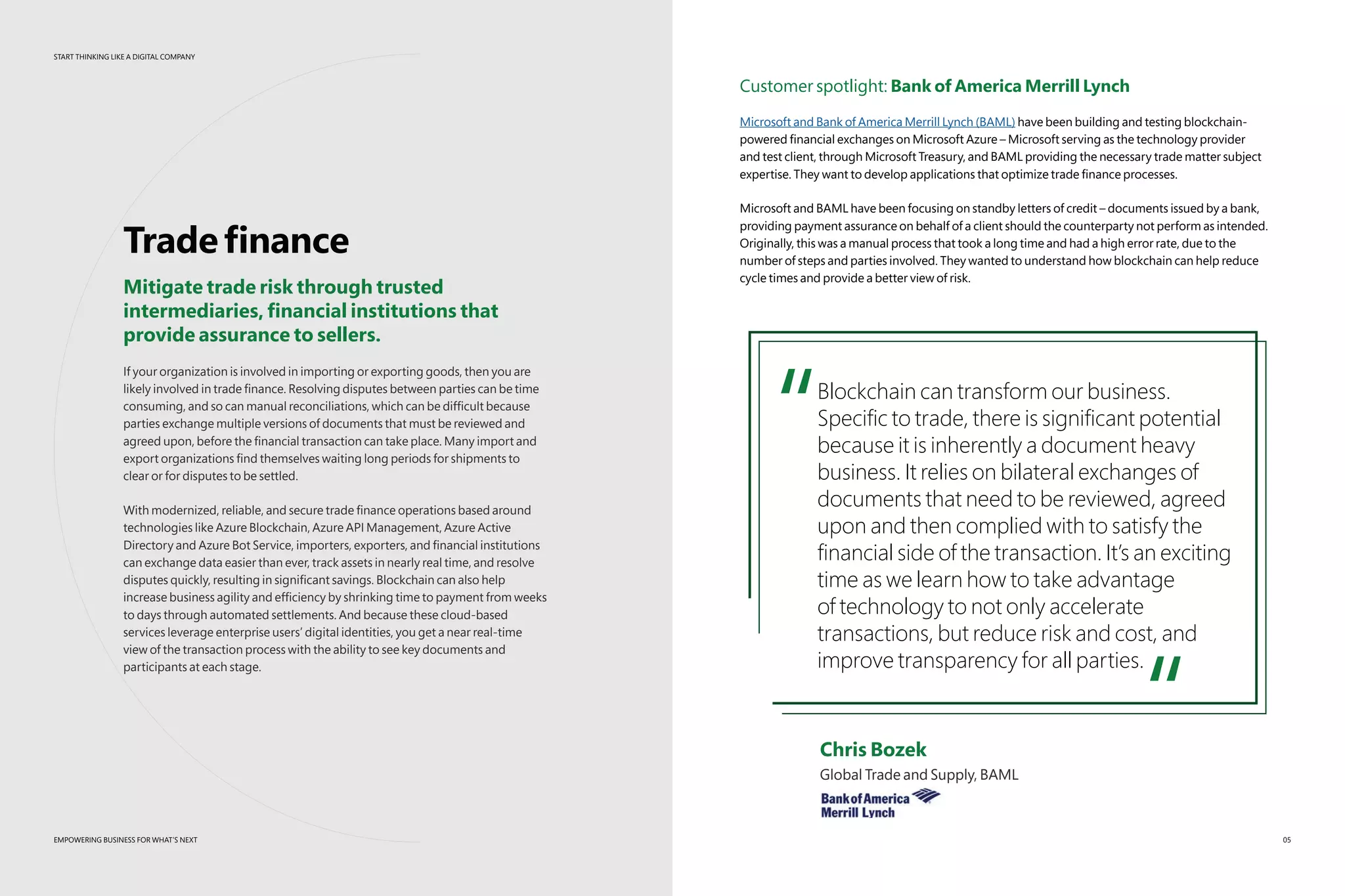 START THINKING LIKE A DIGITAL COMPANY
EMPOWERING BUSINESS FOR WHAT’S NEXT
START THINKING LIKE A DIGITAL COMPANY
Tradefinance
Mitigate trade risk through trusted
intermediaries, financial institutions that
provide assurance to sellers.
If your organization is involved in importing or exporting goods, then you are
likely involved in trade finance. Resolving disputes between parties can be time
consuming, and so can manual reconciliations, which can be difficult because
parties exchange multiple versions of documents that must be reviewed and
agreed upon, before the financial transaction can take place. Many import and
export organizations find themselves waiting long periods for shipments to
clear or for disputes to be settled.
With modernized, reliable, and secure trade finance operations based around
technologies like Azure Blockchain, Azure API Management, Azure Active
Directory and Azure Bot Service, importers, exporters, and financial institutions
can exchange data easier than ever, track assets in nearly real time, and resolve
disputes quickly, resulting in significant savings. Blockchain can also help
increase business agility and efficiency by shrinking time to payment from weeks
to days through automated settlements. And because these cloud-based
services leverage enterprise users’ digital identities, you get a near real-time
view of the transaction process with the ability to see key documents and
participants at each stage.
EMPOWERING BUSINESS FOR WHAT’S NEXT
Customer spotlight: Bank of America Merrill Lynch
Microsoft and Bank of America Merrill Lynch (BAML) have been building and testing blockchain-
powered financial exchanges on Microsoft Azure – Microsoft serving as the technology provider
and test client, through Microsoft Treasury, and BAML providing the necessary trade matter subject
expertise. They want to develop applications that optimize trade finance processes.
Microsoft and BAML have been focusing on standby letters of credit – documents issued by a bank,
providing payment assurance on behalf of a client should the counterparty not perform as intended.
Originally, this was a manual process that took a long time and had a high error rate, due to the
number of steps and parties involved. They wanted to understand how blockchain can help reduce
cycle times and provide a better view of risk.
“Blockchain can transform our business.
Specific to trade, there is significant potential
because it is inherently a document heavy
business. It relies on bilateral exchanges of
documents that need to be reviewed, agreed
upon and then complied with to satisfy the
financial side of the transaction. It’s an exciting
time as we learn how to take advantage
of technology to not only accelerate
transactions, but reduce risk and cost, and
improve transparency for all parties.
“	 Chris Bozek
	 Global Trade and Supply, BAML
05
 