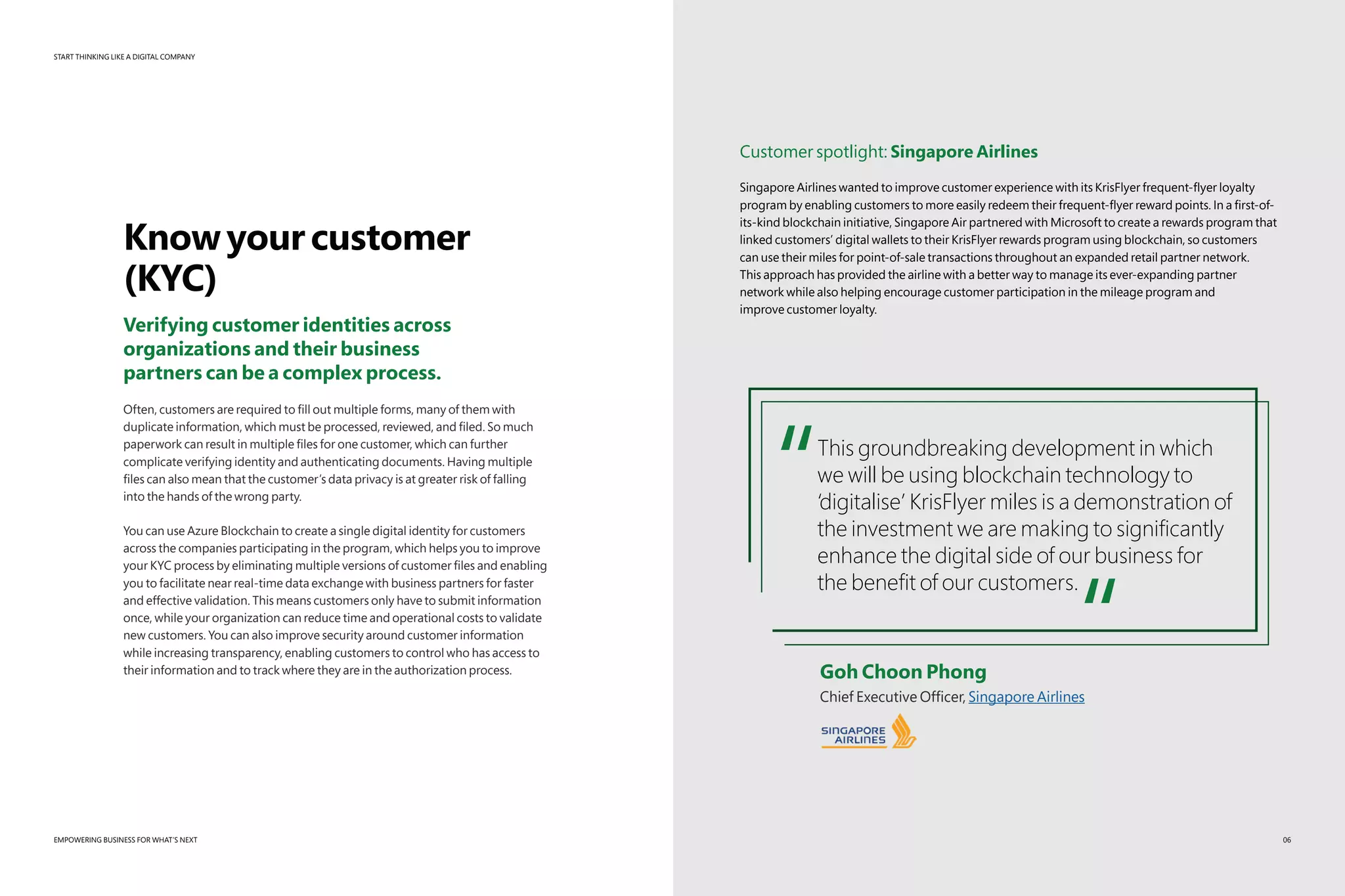 START THINKING LIKE A DIGITAL COMPANY
EMPOWERING BUSINESS FOR WHAT’S NEXT
Knowyourcustomer
(KYC)
Verifying customer identities across
organizations and their business
partners can be a complex process.
Often, customers are required to fill out multiple forms, many of them with
duplicate information, which must be processed, reviewed, and filed. So much
paperwork can result in multiple files for one customer, which can further
complicate verifying identity and authenticating documents. Having multiple
files can also mean that the customer’s data privacy is at greater risk of falling
into the hands of the wrong party.
You can use Azure Blockchain to create a single digital identity for customers
across the companies participating in the program, which helps you to improve
your KYC process by eliminating multiple versions of customer files and enabling
you to facilitate near real-time data exchange with business partners for faster
and effective validation. This means customers only have to submit information
once, while your organization can reduce time and operational costs to validate
new customers. You can also improve security around customer information
while increasing transparency, enabling customers to control who has access to
their information and to track where they are in the authorization process.
Customer spotlight: Singapore Airlines
Singapore Airlines wanted to improve customer experience with its KrisFlyer frequent-flyer loyalty
program by enabling customers to more easily redeem their frequent-flyer reward points. In a first-of-
its-kind blockchain initiative, Singapore Air partnered with Microsoft to create a rewards program that
linked customers’ digital wallets to their KrisFlyer rewards program using blockchain, so customers
can use their miles for point-of-sale transactions throughout an expanded retail partner network.
This approach has provided the airline with a better way to manage its ever-expanding partner
network while also helping encourage customer participation in the mileage program and
improve customer loyalty.
“This groundbreaking development in which
we will be using blockchain technology to
‘digitalise’ KrisFlyer miles is a demonstration of
the investment we are making to significantly
enhance the digital side of our business for
the benefit of our customers.
“	 Goh Choon Phong
	 Chief Executive Officer, Singapore Airlines
06
 