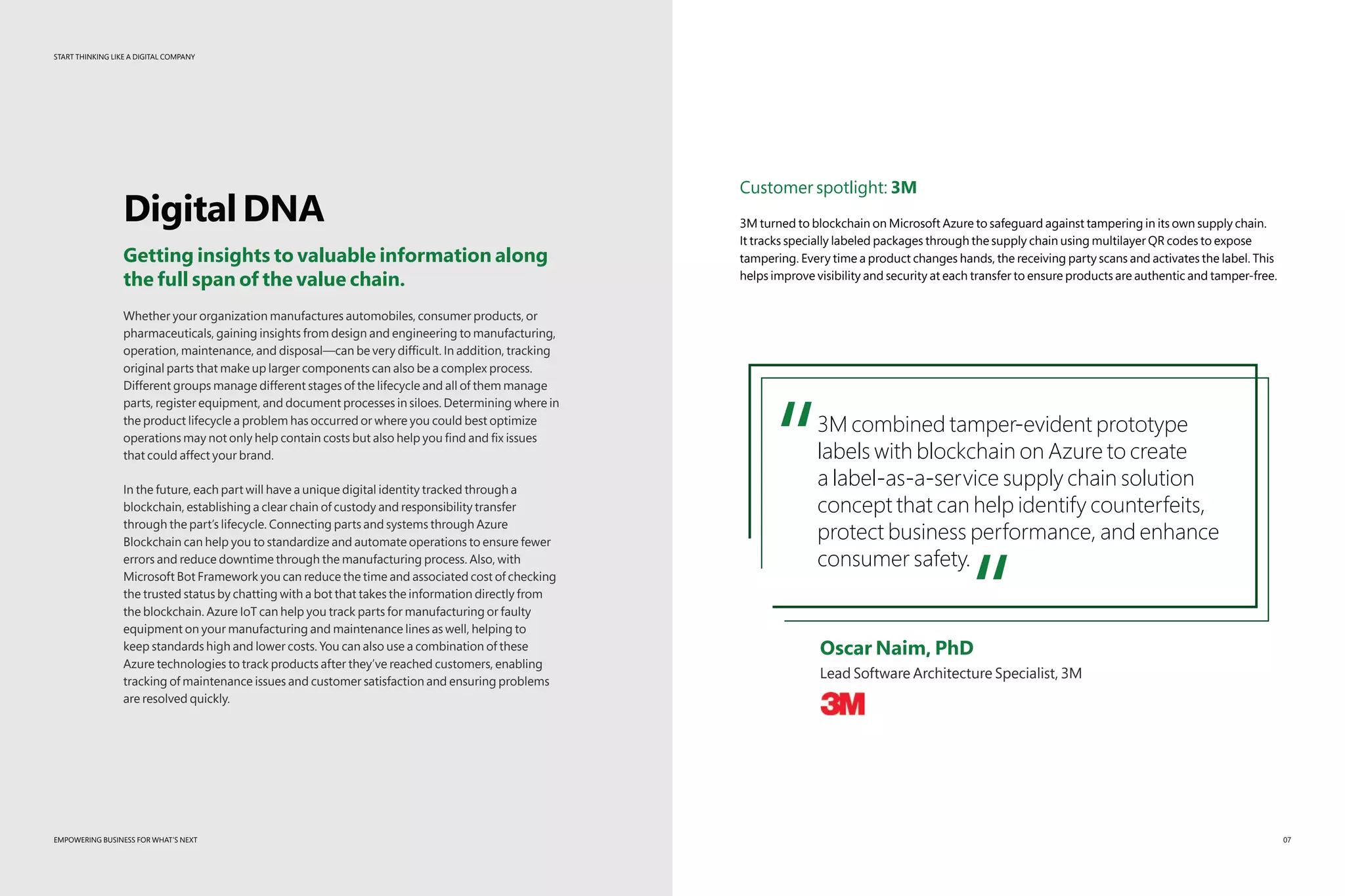 START THINKING LIKE A DIGITAL COMPANY
EMPOWERING BUSINESS FOR WHAT’S NEXT
START THINKING LIKE A DIGITAL COMPANY
DigitalDNA
Getting insights to valuable information along
the full span of the value chain.
Whether your organization manufactures automobiles, consumer products, or
pharmaceuticals, gaining insights from design and engineering to manufacturing,
operation, maintenance, and disposal—can be very difficult. In addition, tracking
original parts that make up larger components can also be a complex process.
Different groups manage different stages of the lifecycle and all of them manage
parts, register equipment, and document processes in siloes. Determining where in
the product lifecycle a problem has occurred or where you could best optimize
operations may not only help contain costs but also help you find and fix issues
that could affect your brand.
In the future, each part will have a unique digital identity tracked through a
blockchain, establishing a clear chain of custody and responsibility transfer
through the part’s lifecycle. Connecting parts and systems through Azure
Blockchain can help you to standardize and automate operations to ensure fewer
errors and reduce downtime through the manufacturing process. Also, with
Microsoft Bot Framework you can reduce the time and associated cost of checking
the trusted status by chatting with a bot that takes the information directly from
the blockchain. Azure IoT can help you track parts for manufacturing or faulty
equipment on your manufacturing and maintenance lines as well, helping to
keep standards high and lower costs. You can also use a combination of these
Azure technologies to track products after they’ve reached customers, enabling
tracking of maintenance issues and customer satisfaction and ensuring problems
are resolved quickly.
EMPOWERING BUSINESS FOR WHAT’S NEXT
Customer spotlight: 3M
3M turned to blockchain on Microsoft Azure to safeguard against tampering in its own supply chain.
It tracks specially labeled packages through the supply chain using multilayer QR codes to expose
tampering. Every time a product changes hands, the receiving party scans and activates the label. This
helps improve visibility and security at each transfer to ensure products are authentic and tamper-free.
“3M combined tamper-evident prototype
labels with blockchain on Azure to create
a label-as-a-service supply chain solution
concept that can help identify counterfeits,
protect business performance, and enhance
consumer safety.
“	 Oscar Naim, PhD
	 Lead Software Architecture Specialist, 3M
07
 