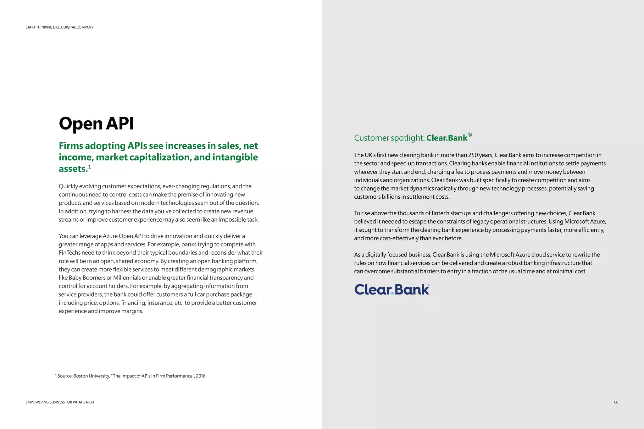 START THINKING LIKE A DIGITAL COMPANY
EMPOWERING BUSINESS FOR WHAT’S NEXT
OpenAPI
Firms adopting APIs see increases in sales, net
income, market capitalization, and intangible
assets.¹
Quickly evolving customer expectations, ever-changing regulations, and the
continuous need to control costs can make the premise of innovating new
products and services based on modern technologies seem out of the question.
In addition, trying to harness the data you’ve collected to create new revenue
streams or improve customer experience may also seem like an impossible task.
You can leverage Azure Open API to drive innovation and quickly deliver a
greater range of apps and services. For example, banks trying to compete with
FinTechs need to think beyond their typical boundaries and reconsider what their
role will be in an open, shared economy. By creating an open banking platform,
they can create more flexible services to meet different demographic markets
like Baby Boomers or Millennials or enable greater financial transparency and
control for account holders. For example, by aggregating information from
service providers, the bank could offer customers a full car purchase package
including price, options, financing, insurance, etc. to provide a better customer
experience and improve margins.
Customer spotlight: Clear.Bank
®
The UK’s first new clearing bank in more than 250 years, Clear.Bank aims to increase competition in
the sector and speed up transactions. Clearing banks enable financial institutions to settle payments
wherever they start and end, charging a fee to process payments and move money between
individuals and organizations. Clear.Bank was built specifically to create competition and aims
to change the market dynamics radically through new technology processes, potentially saving
customers billions in settlement costs.
To rise above the thousands of fintech startups and challengers offering new choices, Clear.Bank
believed it needed to escape the constraints of legacy operational structures. Using Microsoft Azure,
it sought to transform the clearing bank experience by processing payments faster, more efficiently,
and more cost-effectively than ever before.
As a digitally focused business, Clear.Bank is using the Microsoft Azure cloud service to rewrite the
rules on how financial services can be delivered and create a robust banking infrastructure that
can overcome substantial barriers to entry in a fraction of the usual time and at minimal cost.
1 Source: Boston University, “The Impact of APIs in Firm Performance”, 2016
08
 
