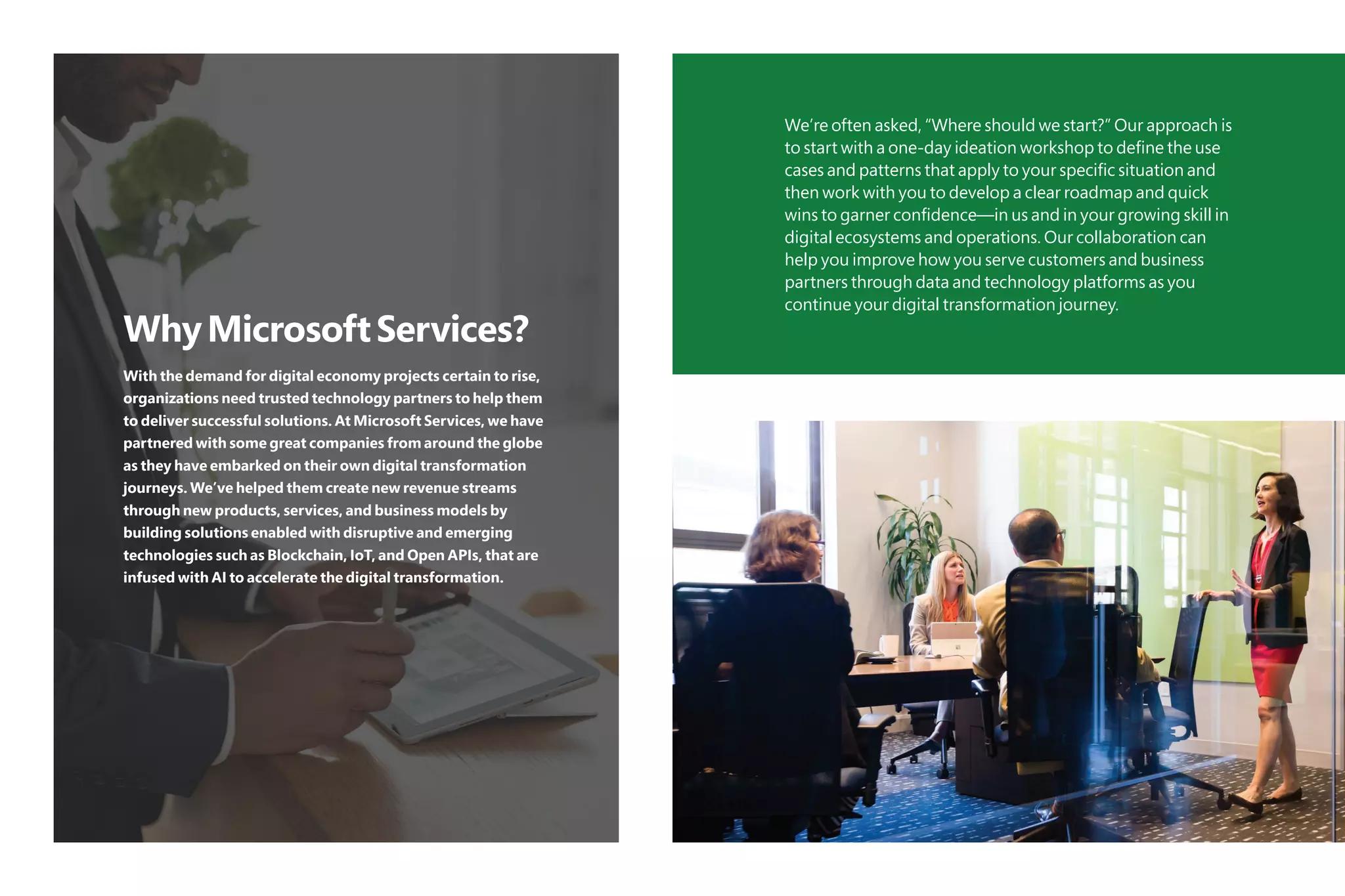 WhyMicrosoftServices?
With the demand for digital economy projects certain to rise,
organizations need trusted technology partners to help them
to deliver successful solutions. At Microsoft Services, we have
partnered with some great companies from around the globe
as they have embarked on their own digital transformation
journeys. We’ve helped them create new revenue streams
through new products, services, and business models by
building solutions enabled with disruptive and emerging
technologies such as Blockchain, IoT, and Open APIs, that are
infused with AI to accelerate the digital transformation.
We’re often asked, “Where should we start?” Our approach is
to start with a one-day ideation workshop to define the use
cases and patterns that apply to your specific situation and
then work with you to develop a clear roadmap and quick
wins to garner confidence—in us and in your growing skill in
digital ecosystems and operations. Our collaboration can
help you improve how you serve customers and business
partners through data and technology platforms as you
continue your digital transformation journey.
 