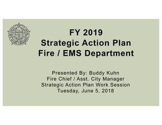 FY 2019
Strategic Action Plan
Fire / EMS Department
Presented By: Buddy Kuhn
Fire Chief / Asst. City Manager
Strategic Action Plan Work Session
Tuesday, June 5, 2018
 