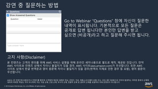 © 2019 Amazon Web Services, Inc. or its Affiliates. All rights reserved.
강연 중 질문하는 방법
Go to Webinar “Questions” 창에 자신이 질문한
내역이 표시됩니다. 기본적으로 모든 질문은
공개로 답변 됩니다만 본인만 답변을 받고
싶으면 (비공개)라고 하고 질문해 주시면 됩니다.
본 컨텐츠는 고객의 편의를 위해 AWS 서비스 설명을 위해 온라인 세미나용으로 별도로 제작, 제공된 것입니다. 만약
AWS 사이트와 컨텐츠 상에서 차이나 불일치가 있을 경우, AWS 사이트(aws.amazon.com)가 우선합니다. 또한 AWS
사이트 상에서 한글 번역문과 영어 원문에 차이나 불일치가 있을 경우(번역의 지체로 인한 경우 등 포함), 영어 원문이
우선합니다.
AWS는 본 컨텐츠에 포함되거나 컨텐츠를 통하여 고객에게 제공된 일체의 정보, 콘텐츠, 자료, 제품(소프트웨어 포함) 또는 서비스를 이용함으로 인하여 발생하는 여하한 종류의 손해에
대하여 어떠한 책임도 지지 아니하며, 이는 직접 손해, 간접 손해, 부수적 손해, 징벌적 손해 및 결과적 손해를 포함하되 이에 한정되지 아니합니다.
고지 사항(Disclaimer)
 
