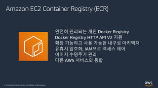 © 2019 Amazon Web Services, Inc. or its Affiliates. All rights reserved.
Amazon EC2 Container Registry (ECR)
완전히 관리되는 개인 Docker Registry
Docker Registry HTTP API V2 지원
확장 가능하고 사용 가능한 내구성 아키텍처
유휴시 암호화, IAM으로 액세스 제어
이미지 수명주기 관리
다른 AWS 서비스와 통합
 