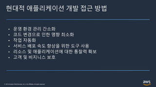 © 2019 Amazon Web Services, Inc. or its Affiliates. All rights reserved.
현대적 애플리케이션 개발 접근 방법
• 운영 환경 관리 간소화
• 코드 변경으로 인한 영향 최소화
• 작업 자동화
• 서비스 배포 속도 향상을 위한 도구 사용
• 리소스 및 애플리케이션에 대한 통찰력 확보
• 고객 및 비지니스 보호
 
