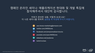 © 2019, Amazon Web Services, Inc. or its affiliates. All rights reserved.
aws-korea-marketing@amazon.com
twitter.com/AWSKorea
facebook.com/amazonwebservices.ko
youtube.com/user/AWSKorea
slideshare.net/awskorea
twitch.tv/aws
캠페인 온라인 세미나: 애플리케이션 현대화 및 개발 특집에
참석해주셔서 대단히 감사합니다.
저희가 준비한 내용, 어떻게 보셨나요?
더 나은 세미나를 위하여 설문을 꼭 작성해 주시기 바랍니다.
 
