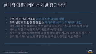 © 2019 Amazon Web Services, Inc. or its Affiliates. All rights reserved.
현대적 애플리케이션 개발 접근 방법
• 운영 환경 관리 간소화 서버리스/컨테이너 활용
• 코드 변경으로 인한 영향 감소 마이크로 서비스 아키텍처 도입
• 작업 자동화 어플리케이션 모델링 & 코드로서 인프라스트럭처 도입
• 서비스 제공 가속화 지속적 통합/지속적 배포
• 리소스 및 애플리케이션에 대한 통찰력 확보 가시성 확보를 위한 도구
• 고객 및 비지니스 보호 종단간 보안 구성 & 준법감시,법규준수
 