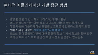 © 2019 Amazon Web Services, Inc. or its Affiliates. All rights reserved.
현대적 애플리케이션 개발 접근 방법
• 운영 환경 관리 간소화 서버리스/컨테이너 활용
• 코드 변경으로 인한 영향 감소 마이크로 서비스 아키텍처 도입
• 작업 자동화 어플리케이션 모델링 & 코드로서 인프라스트럭처 도입
• 서비스 제공 가속화 지속적 통합/지속적 배포
• 리소스 및 애플리케이션에 대한 통찰력 확보 가시성 확보를 위한 도구
• 고객 및 비지니스 보호 종단간 보안 구성 & 준법감시,법규준수
 