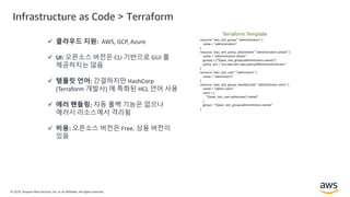© 2019, Amazon Web Services, Inc. or its Affiliates. All rights reserved.
 클라우드 지원: AWS, GCP, Azure
 UI: 오픈소스 버전은 CLI 기반으로 GUI 를
제공하지는 않음
 템플릿 언어: 간결하지만 HashCorp
(Terraform 개발사) 에 특화된 HCL 언어 사용
 에러 핸들링: 자동 롤백 기능은 없으나
에러시 리소스에서 격리됨
 비용: 오픈소스 버전은 Free. 상용 버전이
있음
Infrastructure as Code > Terraform
 