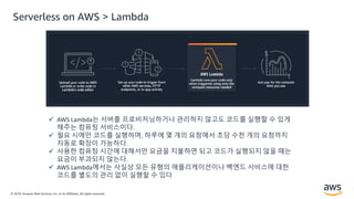 © 2019, Amazon Web Services, Inc. or its Affiliates. All rights reserved.
 AWS Lambda는 서버를 프로비저닝하거나 관리하지 않고도 코드를 실행할 수 있게
해주는 컴퓨팅 서비스이다.
 필요 시에만 코드를 실행하며, 하루에 몇 개의 요청에서 초당 수천 개의 요청까지
자동로 확장이 가능하다.
 사용한 컴퓨팅 시간에 대해서만 요금을 지불하면 되고 코드가 실행되지 않을 때는
요금이 부과되지 않는다.
 AWS Lambda에서는 사실상 모든 유형의 애플리케이션이나 백엔드 서비스에 대한
코드를 별도의 관리 없이 실행할 수 있다
Serverless on AWS > Lambda
 