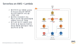 © 2019, Amazon Web Services, Inc. or its Affiliates. All rights reserved.
Serverless on AWS > Lambda
 웹사이트의 text 내용을 Lambda
와 Amazon Polly 를 이용하여
목소리로 변환하여 서비스를
구축한 사례
 웹사이트 내 음성듣기 라는
메뉴가 있으며 이를 클릭하였을때
실행하는 방식으로 구현함
 듣기 보다 읽기가 수월하지 못한
외국인 등 을 대상으로 하였으나
편리성 때문에 일반인들의 사용도
점진적으로 증가함
 
