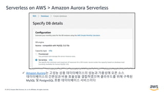 © 2019, Amazon Web Services, Inc. or its Affiliates. All rights reserved.
 Amazon Aurora는 고성능 상용 데이터베이스의 성능과 가용성에 오픈 소스
데이터베이스의 간편성과 비용 효율성을 결합하였으며 클라우드를 위해 구축된
MySQL 및 PostgreSQL 호환 데이터베이스 서비스이다
Serverless on AWS > Amazon Aurora Serverless
 