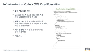 © 2019, Amazon Web Services, Inc. or its Affiliates. All rights reserved.
Infrastructure as Code > AWS CloudFormation
 클라우드 지원: AWS
 UI: 쉽고 친숙한 GUI 를 제공하며 변경
사항들에 대한 추적이 가능함
 템플릿 언어: 다소 복잡하나 어디서나
사용되며 쉽게 습득이 가능한 JSON 및 YAML
기반의 템플릿 사용
 에러 핸들링: 오류 발생시 마지막 작업
상태로 롤백됨
 비용: Free
 