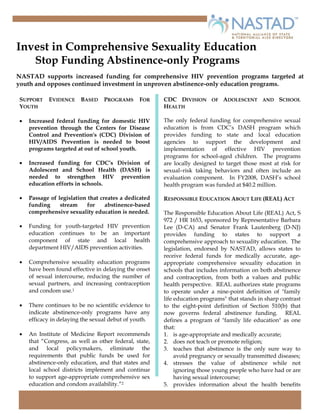 Invest in Comprehensive Sexuality Education
   Stop Funding Abstinence-only Programs
NASTAD supports increased funding for comprehensive HIV prevention programs targeted at
youth and opposes continued investment in unproven abstinence-only education programs.

SUPPORT    EVIDENCE     BASED    PROGRAMS      FOR     CDC DIVISION OF ADOLESCENT AND SCHOOL
YOUTH                                                  HEALTH

•                                                      The only federal funding for comprehensive sexual
    Increased federal funding for domestic HIV
                                                       education is from CDC’s DASH program which
    prevention through the Centers for Disease
                                                       provides funding to state and local education
    Control and Prevention's (CDC) Division of
    HIV/AIDS Prevention is needed to boost             agencies to support the development and
    programs targeted at out of school youth.          implementation of effective HIV prevention
                                                       programs for school-aged children. The programs
•   Increased funding for CDC’s Division of            are locally designed to target those most at risk for
    Adolescent and School Health (DASH) is             sexual–risk taking behaviors and often include an
    needed to strengthen HIV prevention                evaluation component. In FY2008, DASH’s school
    education efforts in schools.                      health program was funded at $40.2 million.

•   Passage of legislation that creates a dedicated    RESPONSIBLE EDUCATION ABOUT LIFE (REAL) ACT
    funding     stream     for    abstinence-based
    comprehensive sexuality education is needed.       The Responsible Education About Life (REAL) Act, S
                                                       972 / HR 1653, sponsored by Representative Barbara
•   Funding for youth-targeted HIV prevention          Lee (D-CA) and Senator Frank Lautenberg (D-NJ)
    education continues to be an important             provides funding to states to support a
    component of state and local health                comprehensive approach to sexuality education. The
    department HIV/AIDS prevention activities.         legislation, endorsed by NASTAD, allows states to
                                                       receive federal funds for medically accurate, age-
•   Comprehensive sexuality education programs         appropriate comprehensive sexuality education in
    have been found effective in delaying the onset    schools that includes information on both abstinence
    of sexual intercourse, reducing the number of      and contraception, from both a values and public
    sexual partners, and increasing contraception      health perspective. REAL authorizes state programs
    and condom use.1                                   to operate under a nine-point definition of quot;family
                                                       life education programsquot; that stands in sharp contrast
•   There continues to be no scientific evidence to    to the eight-point definition of Section 510(b) that
    indicate abstinence-only programs have any         now governs federal abstinence funding. REAL
    efficacy in delaying the sexual debut of youth.    defines a program of quot;family life educationquot; as one
                                                       that:
•   An Institute of Medicine Report recommends         1. is age-appropriate and medically accurate;
    that “Congress, as well as other federal, state,   2. does not teach or promote religion;
    and local policymakers, eliminate the              3. teaches that abstinence is the only sure way to
    requirements that public funds be used for              avoid pregnancy or sexually transmitted diseases;
    abstinence-only education, and that states and     4. stresses the value of abstinence while not
    local school districts implement and continue           ignoring those young people who have had or are
    to support age-appropriate comprehensive sex            having sexual intercourse;
    education and condom availability.”2               5. provides information about the health benefits
 