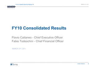 FY10 CONSOLIDATED RESULTS                         MARCH 31st 2011




FY10 Consolidated Results

Flavio Cattaneo - Chief Executive Officer
Fabio Todeschini - Chief Financial Officer

MARCH 31st, 2011




                                             Investor Relations    1
 