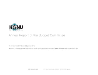 Annual Report of the Budget Committee


For the Fiscal Year 2011 (Ended 30 September 2011)

Prepared & Submitted by Basit Mustafa, Treasurer, Boulder Community Broadcast Association (BCBA) d/b/a KGNU Radio on 7 November 2011




                                    KGNU Community Radio         4700 Walnut Street Boulder, CO 80302   88.5FM |1390AM | kgnu.org
 