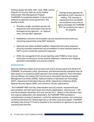 Working closely with DHS, NIST, DoD, OMB, and the
Federal CIO Council, GSA set up the Federal                 Savings across agencies are
Authorization Risk Management Program                     estimated at a 50% reduction in
(FedRAMP) to accelerate adoption of secure cloud             staffing, 75% reduction in
solutions by agencies across government. Key                assessment time and $200K
benefits include:                                          cost avoidance every time an
                                                          agency leverages the FedRAMP
       Provides a single, consistent security risk
                                                           ATO, far exceeding the cost of
        assessment and authorization that can be
                                                                    the program.
        leveraged across agencies – an "approve
        once, and use often" approach

       Establishes a common set of baseline security assessment and continuous
        monitoring requirements using NIST standards

       Approves and makes available qualified, independent third-party assessors,
        ensuring consistent assessment and accreditation of cloud solutions based on
        NIST’s proven conformity assessment approach

       Shifts risk management from annual reporting under FISMA to more robust
        continuous monitoring by moving towards detecting in real-time and mitigating
        persistent vulnerabilities and security incidents

Achievements:

Agencies seeking to adopt cloud services have shown strong support and demand for
FedRAMP. Its processes, policy, governance, and technical security standards have all
been based on a consensus-based approach that includes agencies’ Chief Information
Security Officers, the Federal CIO Council and its Information Security and Identity
Management Committee (ISIMC), National Institute of Standards and Technology
(NIST), Department of Homeland Security (DHS), Department of Defense (DoD),
National Security Agency (NSA), and numerous industry organizations.

 The FedRAMP PMO has fully vetted baseline security controls, requirements and
documentation with both government and industry stakeholders, receiving over 1,100
comments between November 2010 and January 2011. Based on this extensive input
and ongoing collaboration with stakeholders, the FedRAMP PMO developed a
comprehensive concept of operations, conformity assessment process, and continuous
monitoring framework for Federal agencies to use when using this program. FedRAMP
will deploy fully during FY12 and is expected to be mandatory for agencies to use when
acquiring cloud services.




10  FY 2011 GSA • OCSIT ANNUAL REPORT 
 
 
