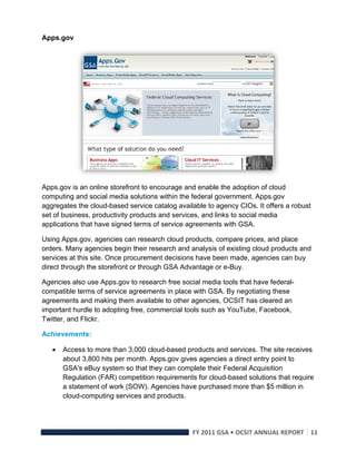 Apps.gov




                                                                              

Apps.gov is an online storefront to encourage and enable the adoption of cloud
computing and social media solutions within the federal government. Apps.gov
aggregates the cloud-based service catalog available to agency CIOs. It offers a robust
set of business, productivity products and services, and links to social media
applications that have signed terms of service agreements with GSA.

Using Apps.gov, agencies can research cloud products, compare prices, and place
orders. Many agencies begin their research and analysis of existing cloud products and
services at this site. Once procurement decisions have been made, agencies can buy
direct through the storefront or through GSA Advantage or e-Buy.

Agencies also use Apps.gov to research free social media tools that have federal-
compatible terms of service agreements in place with GSA. By negotiating these
agreements and making them available to other agencies, OCSIT has cleared an
important hurdle to adopting free, commercial tools such as YouTube, Facebook,
Twitter, and Flickr.

Achievements:

       Access to more than 3,000 cloud-based products and services. The site receives
        about 3,800 hits per month. Apps.gov gives agencies a direct entry point to
        GSA's eBuy system so that they can complete their Federal Acquisition
        Regulation (FAR) competition requirements for cloud-based solutions that require
        a statement of work (SOW). Agencies have purchased more than $5 million in
        cloud-computing services and products.




                                                 FY 2011 GSA • OCSIT ANNUAL REPORT 11 
 
 