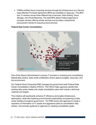    FISMA-certified cloud computing services through the Infrastructure as a Service
        (Iaas) Blanket Purchase Agreement (BPA) are available on Apps.gov. This BPA
        has 12 vendors across three different lots of services: Web Hosting, Cloud
        Storage, and Virtual Machines. The IaaS BPA allows Federal agencies to
        compare vendors offering similar services and provides a streamlined
        procurement vehicle for acquiring cloud services.

Federal Data Center Consolidation




                                                                                        

One of the Obama Administration’s primary IT priorities is reviewing and consolidating
federal data centers. Data center proliferation strains agency budgets, resources, and
the environment.

Our Federal Cloud Computing PMO manages the government-wide Federal Data
Center Consolidation Initiative (FDCCI). The FDCCI helps agencies identify their
existing data center assets and create consolidation plans that include a technical
roadmap and targets.

This initiative will significantly enhance IT efficiency and enable infrastructure
optimization, while also fostering environmental sustainability and greening of data
center facilities throughout government. The PMO works with agencies to create a
repository of information on IT assets and aggressive plans to consolidation data
centers, and provides guidance to agencies on meeting consolidation goals.




12  FY 2011 GSA • OCSIT ANNUAL REPORT 
 
 