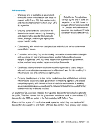 Achievements:

       Chartered and is facilitating a government-
        wide data center consolidation task force co-         Data Center Consolidation
        chaired by DHS and DOI that meets monthly          savings by the end of 2015 are
        and includes representatives from all 24 CFO        expected to be $3B, based on
        Act agencies.                                      analysis of information provided
                                                            in October, which shows that
       Ensuring consistent data collection of the         agencies plan to close 472 data
        federal data center inventory by developing        centers by the end of next year.
        and disseminating standard templates to
        collect, manage, and analyze agency data
        center inventory data.

       Collaborating with industry on best practices and solutions for key data center
        consolidation issues.

       Conducted an Industry Day to discuss key data center consolidation challenges
        and seek input on best practices and case studies that provide actionable
        insights to agencies. Over 120 white papers were submitted for government
        review, and are being studied by government professionals.

       Developed a comprehensive total cost model for agencies to use to analyze
        alternative consolidation scenarios and enable data-driven decision-making for
        infrastructure cost and performance optimization.

       Pursuing development of a data center marketplace that will help best optimize
        infrastructure utilization across government by matching agencies with excess
        computing capacity with those that have immediate requirements. A working
        group is addressing consensus-building, requirements gathering, and other key
        facets necessary to ensure success.

On September 30, agencies released their updated data center consolidation plans to
the public. This data reveals that the government remains on track to close at least 800
data centers by 2015, as stated in the Administration’s IT Reform Plan.

After more than a year of consolidation work, agencies stated they plan to close 962
data centers through 2015, and that 81 of these data centers have already been closed.




                                                  FY 2011 GSA • OCSIT ANNUAL REPORT 13 
 
 