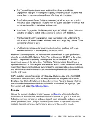    The Terms of Service Agreements and the Open Government Public
        Engagement Tool give federal agencies policy-compliant, proven solutions that
        enable them to communicate openly and effectively with the public.

       The Challenges and Prizes Platform, challenge.gov, allows agencies to solicit
        innovative ideas and practical solutions from the public, backed by incentives that
        encourage the public to participate and compete.

       The Citizen Engagement Platform expands agencies’ ability to use social media
        tools that are secure, tested, and accessible to persons with disabilities.

       The Business Breakthrough program helps businesses better understand the
        intricacies of the federal market, and learn more about ways they can use GSA’s
        contracting vehicles to grow.

       ePublications makes popular government publications available for free via
        electronic download in a variety of e-publication formats.

President Obama highlighted his Administration’s commitment to open government
when he unveiled the U.S. National Action Plan on September 20, 2011 at the United
Nations. The plan lays out the key challenges that will be addressed in the open
government space. At the same time, The Obama Administration’s Commitment to
Open Government: A Status Report, was released, which outlines the Administration’s
major Open Government initiatives, summarizes the progress made on those initiatives,
and explains how the Administration will continue to implement them over the next
months and years.

GSA’s excellent work is highlighted with Data.gov, Challenge.gov, and other OCSIT
initiatives as key components. GSA will keep openness as an operational standard.
Details on how GSA will implement its Open Government Plan and flagship initiatives
are available via the Open Government Dashboard published on the agency's Open
Government web page: http://GSA.gov/Open.

Data.gov

We are the executive lead and project manager for Data.gov, which is the flagship
initiative of the Administration’s Open Government Directive. Its goal is to make the
federal government transparent and open through clear, accessible, and easy-to-use
online government data. Data.gov increases public access to high-value, machine-
readable data sets generated by the federal government’s executive branch.




                                                  FY 2011 GSA • OCSIT ANNUAL REPORT 15 
 
 