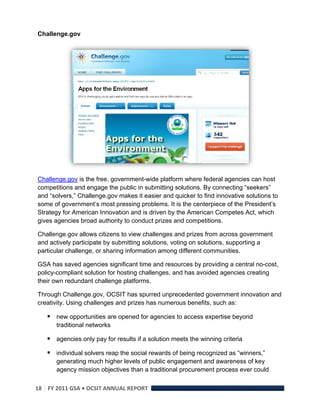 Challenge.gov




Challenge.gov is the free, government-wide platform where federal agencies can host
competitions and engage the public in submitting solutions. By connecting “seekers”
and “solvers,” Challenge.gov makes it easier and quicker to find innovative solutions to
some of government’s most pressing problems. It is the centerpiece of the President’s
Strategy for American Innovation and is driven by the American Competes Act, which
gives agencies broad authority to conduct prizes and competitions.

Challenge.gov allows citizens to view challenges and prizes from across government
and actively participate by submitting solutions, voting on solutions, supporting a
particular challenge, or sharing information among different communities.

GSA has saved agencies significant time and resources by providing a central no-cost,
policy-compliant solution for hosting challenges, and has avoided agencies creating
their own redundant challenge platforms.

Through Challenge.gov, OCSIT has spurred unprecedented government innovation and
creativity. Using challenges and prizes has numerous benefits, such as:

     new opportunities are opened for agencies to access expertise beyond
       traditional networks

     agencies only pay for results if a solution meets the winning criteria
     individual solvers reap the social rewards of being recognized as “winners,”
       generating much higher levels of public engagement and awareness of key
       agency mission objectives than a traditional procurement process ever could

18  FY 2011 GSA • OCSIT ANNUAL REPORT 
 
 