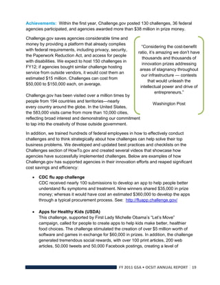 Achievements: Within the first year, Challenge.gov posted 130 challenges, 36 federal
agencies participated, and agencies awarded more than $38 million in prize money.

Challenge.gov saves agencies considerable time and
money by providing a platform that already complies
                                                             “Considering the cost-benefit
with federal requirements, including privacy, security,
                                                           ratio, it’s amazing we don’t have
the Paperwork Reduction Act, and access for people
                                                             thousands and thousands of
with disabilities. We expect to host 150 challenges in
                                                             innovation prizes addressing
FY12; if agencies bought similar challenge hosting
                                                            areas of stagnancy throughout
service from outside vendors, it would cost them an
                                                             our infrastructure — contests
estimated $15 million. Challenges can cost from
                                                                 that would unleash the
$50,000 to $150,000 each, on average.
                                                            intellectual power and drive of
                                                                      entrepreneurs.”
Challenge.gov has been visited over a million times by
people from 194 countries and territories—nearly
                                                                   Washington Post
every country around the globe. In the United States,
the 583,000 visits came from more than 10,000 cities,
reflecting broad interest and demonstrating our commitment
to tap into the creativity of those outside government.

In addition, we trained hundreds of federal employees in how to effectively conduct
challenges and to think strategically about how challenges can help solve their top
business problems. We developed and updated best practices and checklists on the
Challenges section of HowTo.gov and created several videos that showcase how
agencies have successfully implemented challenges. Below are examples of how
Challenge.gov has supported agencies in their innovation efforts and reaped significant
cost savings and efficiency:

       CDC flu app challenge
        CDC received nearly 100 submissions to develop an app to help people better
        understand flu symptoms and treatment. Nine winners shared $35,000 in prize
        money; whereas it would have cost an estimated $360,000 to develop the apps
        through a typical procurement process. See: http://fluapp.challenge.gov/

       Apps for Healthy Kids (USDA)
        This challenge, supported by First Lady Michelle Obama’s “Let’s Move”
        campaign, called for people to create apps to help kids make better, healthier
        food choices. The challenge stimulated the creation of over $5 million worth of
        software and games in exchange for $60,000 in prizes. In addition, the challenge
        generated tremendous social rewards, with over 100 print articles, 200 web
        articles, 50,000 tweets and 50,000 Facebook postings, creating a level of



                                                  FY 2011 GSA • OCSIT ANNUAL REPORT 19 
 
 