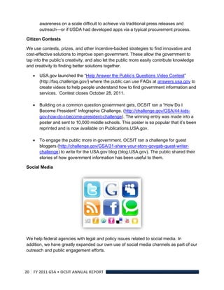 awareness on a scale difficult to achieve via traditional press releases and
        outreach—or if USDA had developed apps via a typical procurement process.

Citizen Contests

We use contests, prizes, and other incentive-backed strategies to find innovative and
cost-effective solutions to improve open government. These allow the government to
tap into the public’s creativity, and also let the public more easily contribute knowledge
and creativity to finding better solutions together.

       USA.gov launched the “Help Answer the Public’s Questions Video Contest”
        (http://faq.challenge.gov/) where the public can use FAQs at answers.usa.gov to
        create videos to help people understand how to find government information and
        services. Contest closes October 28, 2011.

       Building on a common question government gets, OCSIT ran a “How Do I
        Become President” Infographic Challenge. (http://challenge.gov/GSA/44-kids-
        gov-how-do-i-become-president-challenge). The winning entry was made into a
        poster and sent to 10,000 middle schools. This poster is so popular that it’s been
        reprinted and is now available on Publications.USA.gov.

       To engage the public more in government, OCSIT ran a challenge for guest
        bloggers (http://challenge.gov/GSA/31-share-your-story-govgab-guest-writer-
        challenge) to write for the USA.gov blog (blog.USA.gov). The public shared their
        stories of how government information has been useful to them.

Social Media




We help federal agencies with legal and policy issues related to social media. In
addition, we have greatly expanded our own use of social media channels as part of our
outreach and public engagement efforts.



20  FY 2011 GSA • OCSIT ANNUAL REPORT 
 
 