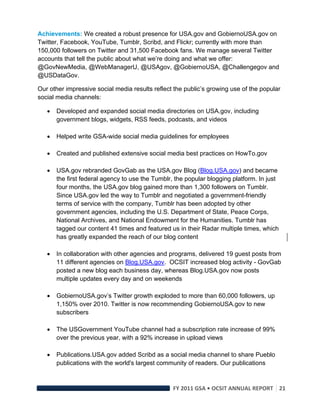 Achievements: We created a robust presence for USA.gov and GobiernoUSA.gov on
Twitter, Facebook, YouTube, Tumblr, Scribd, and Flickr; currently with more than
150,000 followers on Twitter and 31,500 Facebook fans. We manage several Twitter
accounts that tell the public about what we’re doing and what we offer:
@GovNewMedia, @WebManagerU, @USAgov, @GobiernoUSA, @Challengegov and
@USDataGov.

Our other impressive social media results reflect the public’s growing use of the popular
social media channels:

       Developed and expanded social media directories on USA.gov, including
        government blogs, widgets, RSS feeds, podcasts, and videos

       Helped write GSA-wide social media guidelines for employees

       Created and published extensive social media best practices on HowTo.gov

       USA.gov rebranded GovGab as the USA.gov Blog (Blog.USA.gov) and became
        the first federal agency to use the Tumblr, the popular blogging platform. In just
        four months, the USA.gov blog gained more than 1,300 followers on Tumblr.
        Since USA.gov led the way to Tumblr and negotiated a government-friendly
        terms of service with the company, Tumblr has been adopted by other
        government agencies, including the U.S. Department of State, Peace Corps,
        National Archives, and National Endowment for the Humanities. Tumblr has
        tagged our content 41 times and featured us in their Radar multiple times, which
        has greatly expanded the reach of our blog content

       In collaboration with other agencies and programs, delivered 19 guest posts from
        11 different agencies on Blog.USA.gov. OCSIT increased blog activity - GovGab
        posted a new blog each business day, whereas Blog.USA.gov now posts
        multiple updates every day and on weekends

       GobiernoUSA.gov’s Twitter growth exploded to more than 60,000 followers, up
        1,150% over 2010. Twitter is now recommending GobiernoUSA.gov to new
        subscribers

       The USGovernment YouTube channel had a subscription rate increase of 99%
        over the previous year, with a 92% increase in upload views

       Publications.USA.gov added Scribd as a social media channel to share Pueblo
        publications with the world's largest community of readers. Our publications



                                                   FY 2011 GSA • OCSIT ANNUAL REPORT 21 
 
 