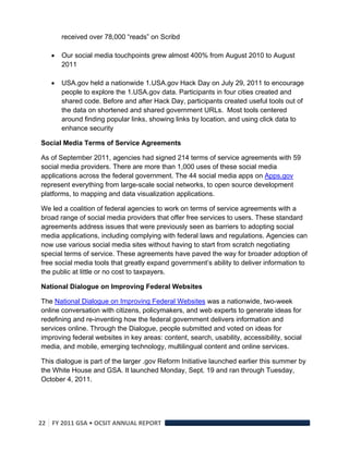 received over 78,000 “reads” on Scribd

       Our social media touchpoints grew almost 400% from August 2010 to August
        2011

       USA.gov held a nationwide 1.USA.gov Hack Day on July 29, 2011 to encourage
        people to explore the 1.USA.gov data. Participants in four cities created and
        shared code. Before and after Hack Day, participants created useful tools out of
        the data on shortened and shared government URLs. Most tools centered
        around finding popular links, showing links by location, and using click data to
        enhance security

Social Media Terms of Service Agreements

As of September 2011, agencies had signed 214 terms of service agreements with 59
social media providers. There are more than 1,000 uses of these social media
applications across the federal government. The 44 social media apps on Apps.gov
represent everything from large-scale social networks, to open source development
platforms, to mapping and data visualization applications.

We led a coalition of federal agencies to work on terms of service agreements with a
broad range of social media providers that offer free services to users. These standard
agreements address issues that were previously seen as barriers to adopting social
media applications, including complying with federal laws and regulations. Agencies can
now use various social media sites without having to start from scratch negotiating
special terms of service. These agreements have paved the way for broader adoption of
free social media tools that greatly expand government’s ability to deliver information to
the public at little or no cost to taxpayers.

National Dialogue on Improving Federal Websites

The National Dialogue on Improving Federal Websites was a nationwide, two-week
online conversation with citizens, policymakers, and web experts to generate ideas for
redefining and re-inventing how the federal government delivers information and
services online. Through the Dialogue, people submitted and voted on ideas for
improving federal websites in key areas: content, search, usability, accessibility, social
media, and mobile, emerging technology, multilingual content and online services.

This dialogue is part of the larger .gov Reform Initiative launched earlier this summer by
the White House and GSA. It launched Monday, Sept. 19 and ran through Tuesday,
October 4, 2011.




22  FY 2011 GSA • OCSIT ANNUAL REPORT 
 
 