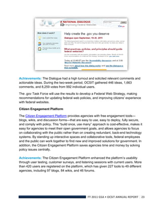  

Achievements: The Dialogue had a high turnout and solicited relevant comments and
actionable ideas. During the two-week period, OCSIT gathered 446 ideas, 1,663
comments, and 8,259 votes from 992 individual users.

The .gov Task Force will use the results to develop a Federal Web Strategy, making
recommendations for updating federal web policies, and improving citizens' experience
with federal websites.

Citizen Engagement Platform

The Citizen Engagement Platform provides agencies with free engagement tools—
blogs, wikis, and discussion forms—that are easy to use, easy to deploy, fully secure,
and comply with policy. This “build once, use many” approach is cost-effective, makes it
easy for agencies to meet their open government goals, and allows agencies to focus
on collaborating with the public rather than on creating redundant, back-end technology
systems. By standing up interactive spaces and collaborative tools, federal employees
and the public can work together to find new and improved solutions for government. In
addition, the Citizen Engagement Platform saves agencies time and money by solving
policy issues centrally.

Achievements: The Citizen Engagement Platform enhanced the platform’s usability
through user testing, customer surveys, and listening sessions with current users. More
than 420 users are registered on the platform, which has given 227 tools to 49 different
agencies, including 97 blogs, 84 wikis, and 46 forums.




                                                 FY 2011 GSA • OCSIT ANNUAL REPORT 23 
 
 