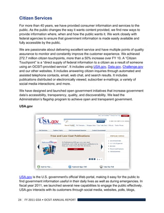 Citizen Services 
For more than 40 years, we have provided consumer information and services to the
public. As the public changes the way it wants content provided, we find new ways to
provide information where, when and how the public wants it. We work closely with
federal agencies to ensure that government information is made easily available and
fully accessible by the public.

We are passionate about delivering excellent service and have multiple points of quality
assurance to monitor and constantly improve the customer experience. We achieved
272.7 million citizen touchpoints, more than a 50% increase over FY 10. A “Citizen
Touchpoint” is a “direct supply of federal information to a citizen as a result of someone
using an OCSIT-provided service”. It includes using USA.gov, Data.gov, Challenge.gov
and our other websites. It includes answering citizen inquiries through automated and
assisted telephone contacts, email, web chat, and search results. It includes
publications distributed or electronically viewed; subscriber e-mailings; a variety of
social media interactions; and more.

We have designed and launched open government initiatives that increase government
data’s accessibility, transparency, quality, and discoverability. We lead the
Administration’s flagship program to achieve open and transparent government.

USA.gov




USA.gov is the U.S. government's official Web portal, making it easy for the public to
find government information useful in their daily lives as well as during emergencies. In
fiscal year 2011, we launched several new capabilities to engage the public effectively.
USA.gov interacts with its customers through social media, websites, polls, blogs,


24  FY 2011 GSA • OCSIT ANNUAL REPORT 
 
 