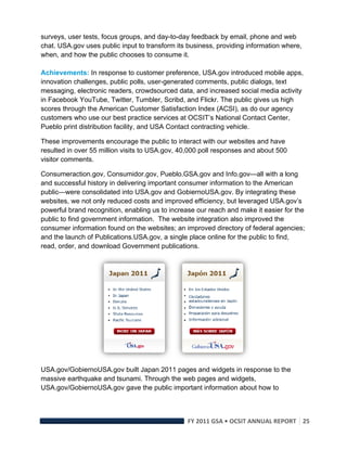 surveys, user tests, focus groups, and day-to-day feedback by email, phone and web
chat. USA.gov uses public input to transform its business, providing information where,
when, and how the public chooses to consume it.

Achievements: In response to customer preference, USA.gov introduced mobile apps,
innovation challenges, public polls, user-generated comments, public dialogs, text
messaging, electronic readers, crowdsourced data, and increased social media activity
in Facebook YouTube, Twitter, Tumbler, Scribd, and Flickr. The public gives us high
scores through the American Customer Satisfaction Index (ACSI), as do our agency
customers who use our best practice services at OCSIT’s National Contact Center,
Pueblo print distribution facility, and USA Contact contracting vehicle.

These improvements encourage the public to interact with our websites and have
resulted in over 55 million visits to USA.gov, 40,000 poll responses and about 500
visitor comments.

Consumeraction.gov, Consumidor.gov, Pueblo.GSA.gov and Info.gov—all with a long
and successful history in delivering important consumer information to the American
public—were consolidated into USA.gov and GobiernoUSA.gov. By integrating these
websites, we not only reduced costs and improved efficiency, but leveraged USA.gov’s
powerful brand recognition, enabling us to increase our reach and make it easier for the
public to find government information. The website integration also improved the
consumer information found on the websites; an improved directory of federal agencies;
and the launch of Publications.USA.gov, a single place online for the public to find,
read, order, and download Government publications.




USA.gov/GobiernoUSA.gov built Japan 2011 pages and widgets in response to the
massive earthquake and tsunami. Through the web pages and widgets,
USA.gov/GobiernoUSA.gov gave the public important information about how to



                                                FY 2011 GSA • OCSIT ANNUAL REPORT 25 
 
 
