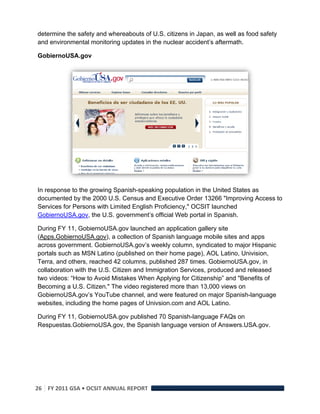 determine the safety and whereabouts of U.S. citizens in Japan, as well as food safety
and environmental monitoring updates in the nuclear accident’s aftermath.

GobiernoUSA.gov




In response to the growing Spanish-speaking population in the United States as
documented by the 2000 U.S. Census and Executive Order 13266 "Improving Access to
Services for Persons with Limited English Proficiency," OCSIT launched
GobiernoUSA.gov, the U.S. government’s official Web portal in Spanish.

During FY 11, GobiernoUSA.gov launched an application gallery site
(Apps.GobiernoUSA.gov), a collection of Spanish language mobile sites and apps
across government. GobiernoUSA.gov’s weekly column, syndicated to major Hispanic
portals such as MSN Latino (published on their home page), AOL Latino, Univision,
Terra, and others, reached 42 columns, published 287 times. GobiernoUSA.gov, in
collaboration with the U.S. Citizen and Immigration Services, produced and released
two videos: “How to Avoid Mistakes When Applying for Citizenship” and "Benefits of
Becoming a U.S. Citizen." The video registered more than 13,000 views on
GobiernoUSA.gov’s YouTube channel, and were featured on major Spanish-language
websites, including the home pages of Univsion.com and AOL Latino.

During FY 11, GobiernoUSA.gov published 70 Spanish-language FAQs on
Respuestas.GobiernoUSA.gov, the Spanish language version of Answers.USA.gov.




26  FY 2011 GSA • OCSIT ANNUAL REPORT 
 
 