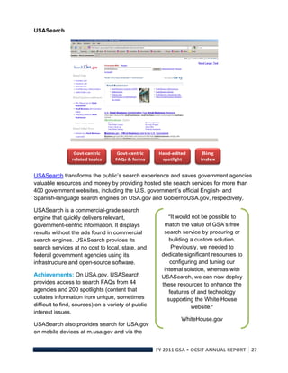 USASearch




                                                                                    
USASearch transforms the public’s search experience and saves government agencies
valuable resources and money by providing hosted site search services for more than
400 government websites, including the U.S. government’s official English- and
Spanish-language search engines on USA.gov and GobiernoUSA.gov, respectively.

USASearch is a commercial-grade search
engine that quickly delivers relevant,                        “It would not be possible to
government-centric information. It displays                 match the value of GSA’s free
results without the ads found in commercial                 search service by procuring or
search engines. USASearch provides its                         building a custom solution.
search services at no cost to local, state, and                 Previously, we needed to
federal government agencies using its                      dedicate significant resources to
infrastructure and open-source software.                       configuring and tuning our
                                                            internal solution, whereas with
Achievements: On USA.gov, USASearch                        USASearch, we can now deploy
provides access to search FAQs from 44                     these resources to enhance the
agencies and 200 spotlights (content that                      features of and technology
collates information from unique, sometimes                   supporting the White House
difficult to find, sources) on a variety of public                      website.” 
interest issues.
                                                                   WhiteHouse.gov
USASearch also provides search for USA.gov
on mobile devices at m.usa.gov and via the


                                                         FY 2011 GSA • OCSIT ANNUAL REPORT 27 
 
 
