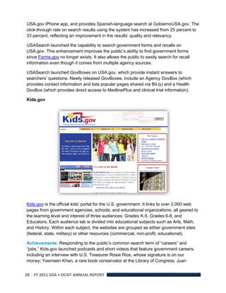 USA.gov iPhone app, and provides Spanish-language search at GobiernoUSA.gov. The
click-through rate on search results using the system has increased from 25 percent to
33 percent, reflecting an improvement in the results’ quality and relevancy.

USASearch launched the capability to search government forms and recalls on
USA.gov. This enhancement improves the public’s ability to find government forms
since Forms.gov no longer exists. It also allows the public to easily search for recall
information even though it comes from multiple agency sources.

USASearch launched GovBoxes on USA.gov, which provide instant answers to
searchers’ questions. Newly released GovBoxes, include an Agency GovBox (which
provides contact information and lists popular pages shared via Bit.ly) and a Health
GovBox (which provides direct access to MedlinePlus and clinical trial information).

Kids.gov




Kids.gov is the official kids' portal for the U.S. government. It links to over 2,000 web
pages from government agencies, schools, and educational organizations, all geared to
the learning level and interest of three audiences: Grades K-5, Grades 6-8, and
Educators. Each audience tab is divided into educational subjects such as Arts, Math,
and History. Within each subject, the websites are grouped as either government sites
(federal, state, military) or other resources (commercial, non-profit, educational).

Achievements: Responding to the public’s common search term of “careers” and
“jobs,” Kids.gov launched podcasts and short videos that feature government careers,
including an interview with U.S. Treasurer Rosie Rios, whose signature is on our
money; Yasmeen Khan, a rare book conservator at the Library of Congress; Juan


28  FY 2011 GSA • OCSIT ANNUAL REPORT 
 
 