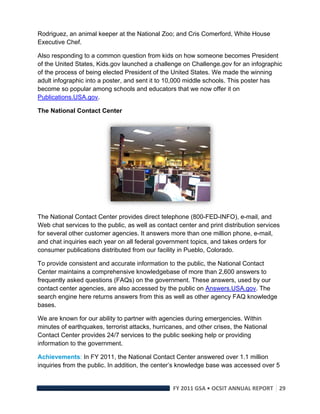 Rodriguez, an animal keeper at the National Zoo; and Cris Comerford, White House
Executive Chef.

Also responding to a common question from kids on how someone becomes President
of the United States, Kids.gov launched a challenge on Challenge.gov for an infographic
of the process of being elected President of the United States. We made the winning
adult infographic into a poster, and sent it to 10,000 middle schools. This poster has
become so popular among schools and educators that we now offer it on
Publications.USA.gov.

The National Contact Center




                                                                   

The National Contact Center provides direct telephone (800-FED-INFO), e-mail, and
Web chat services to the public, as well as contact center and print distribution services
for several other customer agencies. It answers more than one million phone, e-mail,
and chat inquiries each year on all federal government topics, and takes orders for
consumer publications distributed from our facility in Pueblo, Colorado.

To provide consistent and accurate information to the public, the National Contact
Center maintains a comprehensive knowledgebase of more than 2,600 answers to
frequently asked questions (FAQs) on the government. These answers, used by our
contact center agencies, are also accessed by the public on Answers.USA.gov. The
search engine here returns answers from this as well as other agency FAQ knowledge
bases.

We are known for our ability to partner with agencies during emergencies. Within
minutes of earthquakes, terrorist attacks, hurricanes, and other crises, the National
Contact Center provides 24/7 services to the public seeking help or providing
information to the government.

Achievements: In FY 2011, the National Contact Center answered over 1.1 million
inquiries from the public. In addition, the center’s knowledge base was accessed over 5


                                                  FY 2011 GSA • OCSIT ANNUAL REPORT 29 
 
 
