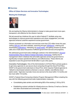 Overview

Office of Citizen Services and Innovative Technologies:

Meeting the Challenges




We are leading the Obama Administration’s charge to make government more open,
transparent, and effective for the citizens it serves.

We led several key initiatives this year to reform federal IT, facilitate using new
technologies to improve government operations and citizen engagement, and help
agencies enhance customer experience across government.

Citizens accessed our information and services more than 272 million times this year,
visiting USA.gov and other websites, searching through USASearch, ordering and
downloading publications, interacting via social media, and getting answers by phone
calls and e-mails about thousands of different government services and programs.

We addressed government-wide challenges outlined in the Administration’s 25 point
Implementation Plan to Reform Federal Information Technology, leading key IT
management reform initiatives that will enable agencies across the government to
significantly increase operational efficiency and effectiveness. These reforms are
expected to save the government $3-$5 billion in just a few years.

Innovative Technologies: One of the Administration’s 25 Point Plan’s primary goals is
to get many agencies to use secure cloud computing through the Cloud First Policy.
OCSIT is the government-wide lead on Cloud First, which requires Federal agencies to
“default to cloud-based solutions whenever a secure, reliable, cost-effective cloud
option exists.” Agencies must also move one service to the cloud within 12 months and
two more within 18 months.

OCSIT’s Federal Cloud Computing Initiative Program Management Office is leading the
way with the following government-wide implementation measures:

        Consolidating data centers and eliminating 800 of the existing 2,100 by 2015.

        Establishing contract vehicles for Infrastructure as a Service, E-mail as a Service
         and other cloud-based and commodity IT services.

                                                    FY 2011 GSA • OCSIT ANNUAL REPORT 3 
 
 
