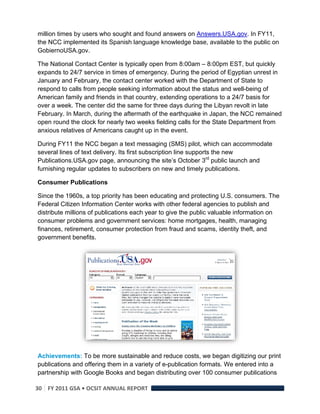 million times by users who sought and found answers on Answers.USA.gov. In FY11,
the NCC implemented its Spanish language knowledge base, available to the public on
GobiernoUSA.gov.

The National Contact Center is typically open from 8:00am – 8:00pm EST, but quickly
expands to 24/7 service in times of emergency. During the period of Egyptian unrest in
January and February, the contact center worked with the Department of State to
respond to calls from people seeking information about the status and well-being of
American family and friends in that country, extending operations to a 24/7 basis for
over a week. The center did the same for three days during the Libyan revolt in late
February. In March, during the aftermath of the earthquake in Japan, the NCC remained
open round the clock for nearly two weeks fielding calls for the State Department from
anxious relatives of Americans caught up in the event.

During FY11 the NCC began a text messaging (SMS) pilot, which can accommodate
several lines of text delivery. Its first subscription line supports the new
Publications.USA.gov page, announcing the site’s October 3rd public launch and
furnishing regular updates to subscribers on new and timely publications.

Consumer Publications

Since the 1960s, a top priority has been educating and protecting U.S. consumers. The
Federal Citizen Information Center works with other federal agencies to publish and
distribute millions of publications each year to give the public valuable information on
consumer problems and government services: home mortgages, health, managing
finances, retirement, consumer protection from fraud and scams, identity theft, and
government benefits.




Achievements: To be more sustainable and reduce costs, we began digitizing our print
publications and offering them in a variety of e-publication formats. We entered into a
partnership with Google Books and began distributing over 100 consumer publications

30  FY 2011 GSA • OCSIT ANNUAL REPORT 
 
 