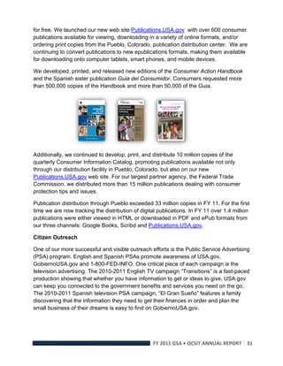 for free. We launched our new web site Publications.USA.gov with over 600 consumer
publications available for viewing, downloading in a variety of online formats, and/or
ordering print copies from the Pueblo, Colorado, publication distribution center. We are
continuing to convert publications to new epublications formats, making them available
for downloading onto computer tablets, smart phones, and mobile devices.

We developed, printed, and released new editions of the Consumer Action Handbook
and the Spanish sister publication Guia del Consumidor. Consumers requested more
than 500,000 copies of the Handbook and more than 50,000 of the Guia.




Additionally, we continued to develop, print, and distribute 10 million copies of the
quarterly Consumer Information Catalog, promoting publications available not only
through our distribution facility in Pueblo, Colorado, but also on our new
Publications.USA.gov web site. For our largest partner agency, the Federal Trade
Commission, we distributed more than 15 million publications dealing with consumer
protection tips and issues.

Publication distribution through Pueblo exceeded 33 million copies in FY 11. For the first
time we are now tracking the distribution of digital publications. In FY 11 over 1.4 million
publications were either viewed in HTML or downloaded in PDF and ePub formats from
our three channels: Google Books, Scribd and Publications.USA.gov.

Citizen Outreach

One of our more successful and visible outreach efforts is the Public Service Advertising
(PSA) program. English and Spanish PSAs promote awareness of USA.gov,
GobiernoUSA.gov and 1-800-FED-INFO. One critical piece of each campaign is the
television advertising. The 2010-2011 English TV campaign “Transitions” is a fast-paced
production showing that whether you have information to get or ideas to give, USA.gov
can keep you connected to the government benefits and services you need on the go.
The 2010-2011 Spanish television PSA campaign, “El Gran Sueño” features a family
discovering that the information they need to get their finances in order and plan the
small business of their dreams is easy to find on GobiernoUSA.gov.




                                                  FY 2011 GSA • OCSIT ANNUAL REPORT 31 
 
 