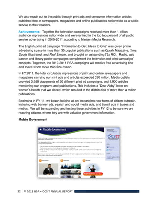 We also reach out to the public through print ads and consumer information articles
published free in newspapers, magazines and online publications nationwide as a public
service to their readers.

Achievements: Together the television campaigns received more than 1 billion
audience impressions nationwide and were ranked in the top two percent of all public
service advertising in 2010-2011 according to Nielsen Media Research.

The English print ad campaign “Information to Get, Ideas to Give” was given prime
advertising space in more than 35 popular publications such as Oprah Magazine, Time,
Sports Illustrated, and Real Simple, and brought an astounding 73x ROI. Radio, web
banner and library poster campaigns complement the television and print campaigns’
concepts. Together, the 2010-2011 PSA campaigns will receive free advertising time
and space worth more than $24 million.

In FY 2011, the total circulation impressions of print and online newspapers and
magazines carrying our print ads and articles exceeded 320 million. Media outlets
provided 3,958 placements of 20 different print ad campaigns, and 1,900 articles
mentioning our programs and publications. This includes a “Dear Abby” letter on
women’s health that we placed, which resulted in the distribution of more than a million
publications.

Beginning in FY 11, we began looking at and expanding new forms of citizen outreach,
including web banner ads, search and social media ads, and transit ads in buses and
metros. We will be expanding and testing these activities in FY 12 to be sure we are
reaching citizens where they are with valuable government information.

Mobile Government




                                                                              



32  FY 2011 GSA • OCSIT ANNUAL REPORT 
 
 