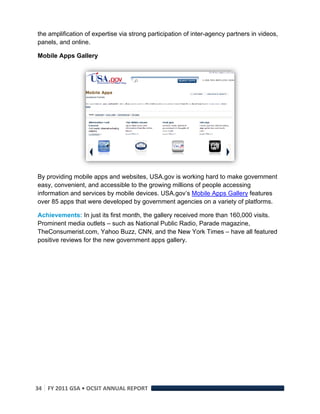 the amplification of expertise via strong participation of inter-agency partners in videos,
panels, and online.

Mobile Apps Gallery




By providing mobile apps and websites, USA.gov is working hard to make government
easy, convenient, and accessible to the growing millions of people accessing
information and services by mobile devices. USA.gov’s Mobile Apps Gallery features
over 85 apps that were developed by government agencies on a variety of platforms.

Achievements: In just its first month, the gallery received more than 160,000 visits.
Prominent media outlets – such as National Public Radio, Parade magazine,
TheConsumerist.com, Yahoo Buzz, CNN, and the New York Times – have all featured
positive reviews for the new government apps gallery.




34  FY 2011 GSA • OCSIT ANNUAL REPORT 
 
 
