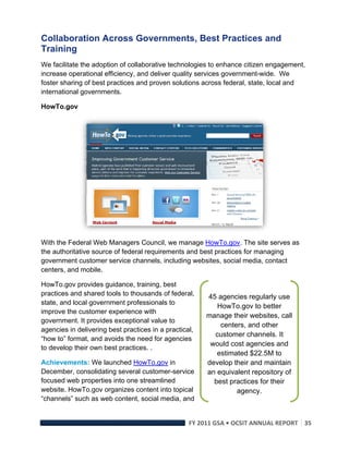 Collaboration Across Governments, Best Practices and
Training
We facilitate the adoption of collaborative technologies to enhance citizen engagement,
increase operational efficiency, and deliver quality services government-wide. We
foster sharing of best practices and proven solutions across federal, state, local and
international governments.

HowTo.gov




                                                                             

With the Federal Web Managers Council, we manage HowTo.gov. The site serves as
the authoritative source of federal requirements and best practices for managing
government customer service channels, including websites, social media, contact
centers, and mobile.

HowTo.gov provides guidance, training, best
practices and shared tools to thousands of federal,     45 agencies regularly use
state, and local government professionals to
                                                           HowTo.gov to better
improve the customer experience with
                                                        manage their websites, call
government. It provides exceptional value to
                                                            centers, and other
agencies in delivering best practices in a practical,
                                                          customer channels. It
“how to” format, and avoids the need for agencies
                                                         would cost agencies and
to develop their own best practices. .
                                                           estimated $22.5M to
Achievements: We launched HowTo.gov in                  develop their and maintain
December, consolidating several customer-service        an equivalent repository of
focused web properties into one streamlined               best practices for their
website. HowTo.gov organizes content into topical                agency. 
“channels” such as web content, social media, and


                                                   FY 2011 GSA • OCSIT ANNUAL REPORT 35 
 
 