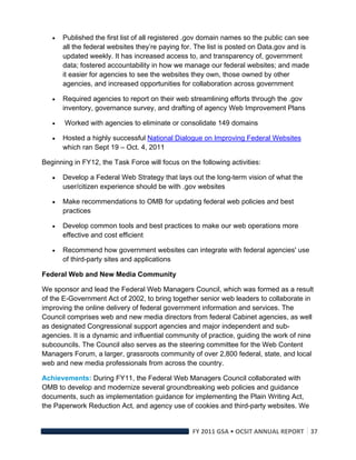    Published the first list of all registered .gov domain names so the public can see
        all the federal websites they’re paying for. The list is posted on Data.gov and is
        updated weekly. It has increased access to, and transparency of, government
        data; fostered accountability in how we manage our federal websites; and made
        it easier for agencies to see the websites they own, those owned by other
        agencies, and increased opportunities for collaboration across government

       Required agencies to report on their web streamlining efforts through the .gov
        inventory, governance survey, and drafting of agency Web Improvement Plans

       Worked with agencies to eliminate or consolidate 149 domains

       Hosted a highly successful National Dialogue on Improving Federal Websites
        which ran Sept 19 – Oct. 4, 2011

Beginning in FY12, the Task Force will focus on the following activities:

       Develop a Federal Web Strategy that lays out the long-term vision of what the
        user/citizen experience should be with .gov websites

       Make recommendations to OMB for updating federal web policies and best
        practices

       Develop common tools and best practices to make our web operations more
        effective and cost efficient

       Recommend how government websites can integrate with federal agencies' use
        of third-party sites and applications

Federal Web and New Media Community

We sponsor and lead the Federal Web Managers Council, which was formed as a result
of the E-Government Act of 2002, to bring together senior web leaders to collaborate in
improving the online delivery of federal government information and services. The
Council comprises web and new media directors from federal Cabinet agencies, as well
as designated Congressional support agencies and major independent and sub-
agencies. It is a dynamic and influential community of practice, guiding the work of nine
subcouncils. The Council also serves as the steering committee for the Web Content
Managers Forum, a larger, grassroots community of over 2,800 federal, state, and local
web and new media professionals from across the country.

Achievements: During FY11, the Federal Web Managers Council collaborated with
OMB to develop and modernize several groundbreaking web policies and guidance
documents, such as implementation guidance for implementing the Plain Writing Act,
the Paperwork Reduction Act, and agency use of cookies and third-party websites. We


                                                   FY 2011 GSA • OCSIT ANNUAL REPORT 37 
 
 